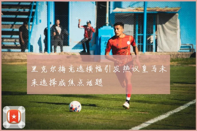 里克尔梅竞选横幅引发热议皇马未来选择成焦点话题