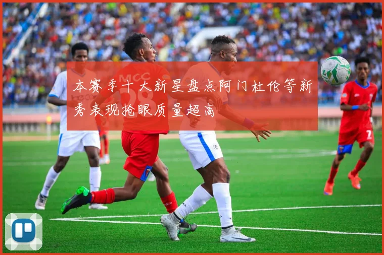 本赛季十大新星盘点阿门杜伦等新秀表现抢眼质量超高