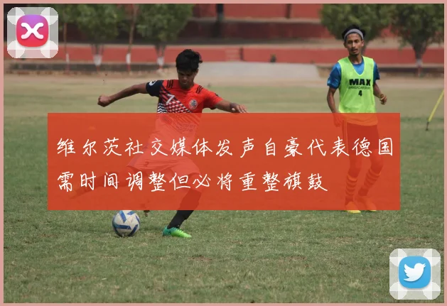 维尔茨社交媒体发声自豪代表德国需时间调整但必将重整旗鼓