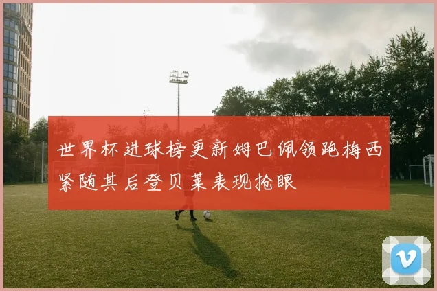 世界杯进球榜更新姆巴佩领跑梅西紧随其后登贝莱表现抢眼