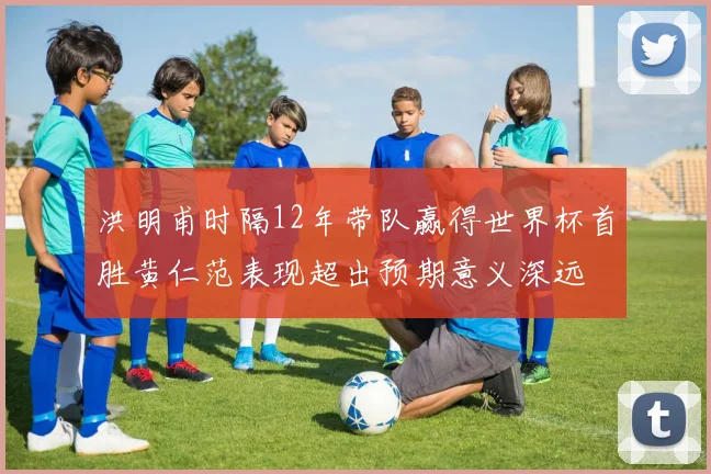 洪明甫时隔12年带队赢得世界杯首胜黄仁范表现超出预期意义深远