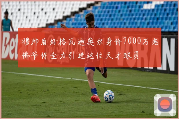 穆帅看好格瓦迪奥尔身价7000万老佛爷将全力引进这位天才球员