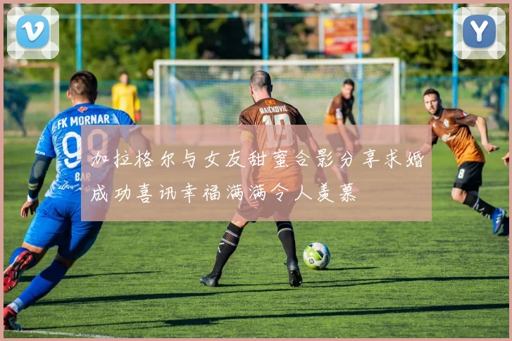 加拉格尔与女友甜蜜合影分享求婚成功喜讯幸福满满令人羡慕