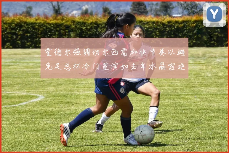 霍德尔强调切尔西需加快节奏以避免足总杯冷门重演如去年水晶宫逆袭曼城