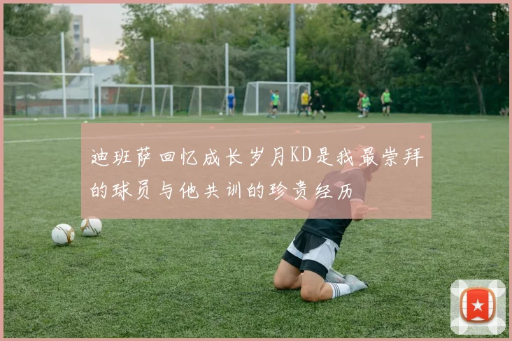 迪班萨回忆成长岁月KD是我最崇拜的球员与他共训的珍贵经历