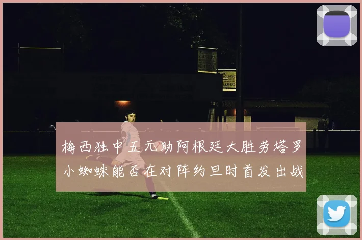 梅西独中五元助阿根廷大胜劳塔罗小蜘蛛能否在对阵约旦时首发出战