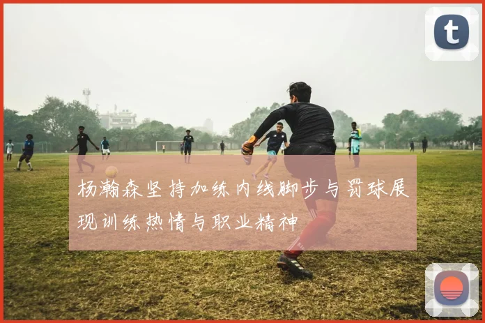 杨瀚森坚持加练内线脚步与罚球展现训练热情与职业精神