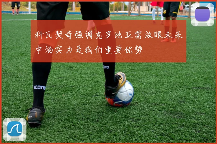 科瓦契奇强调克罗地亚需放眼未来中场实力是我们重要优势