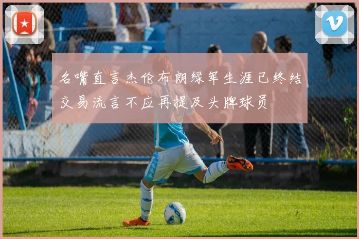 名嘴直言杰伦布朗绿军生涯已终结交易流言不应再提及头牌球员