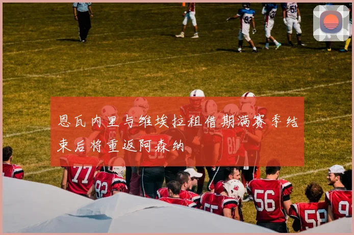 恩瓦内里与维埃拉租借期满赛季结束后将重返阿森纳